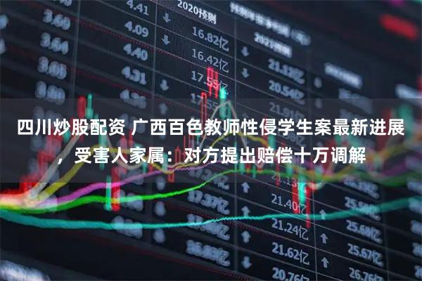 四川炒股配資 廣西百色教師性侵學(xué)生案最新進(jìn)展，受害人家屬：對方提出賠償十萬調(diào)解