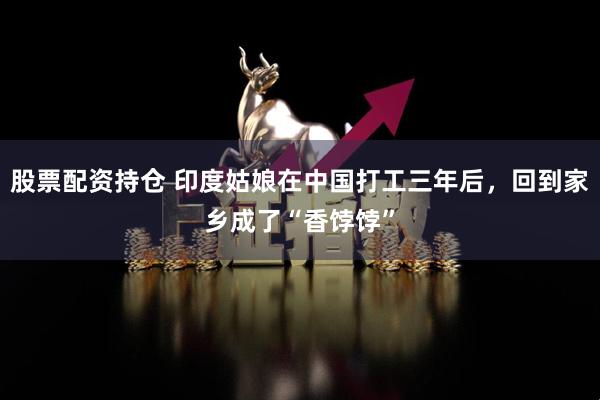 股票配資持倉 印度姑娘在中國打工三年后，回到家鄉(xiāng)成了“香餑餑”